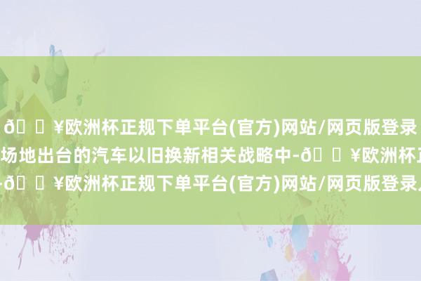 🔥欧洲杯正规下单平台(官方)网站/网页版登录入口/手机版在从中央到场地出台的汽车以旧换新相关战略中-🔥欧洲杯正规下单平台(官方)网站/网页版登录入口/手机版