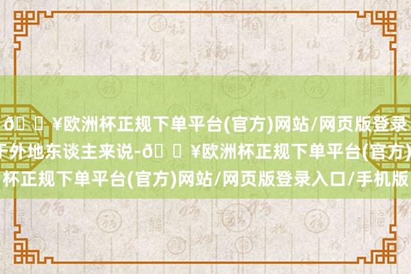 🔥欧洲杯正规下单平台(官方)网站/网页版登录入口/手机版荒谬是关于外地东谈主来说-🔥欧洲杯正规下单平台(官方)网站/网页版登录入口/手机版