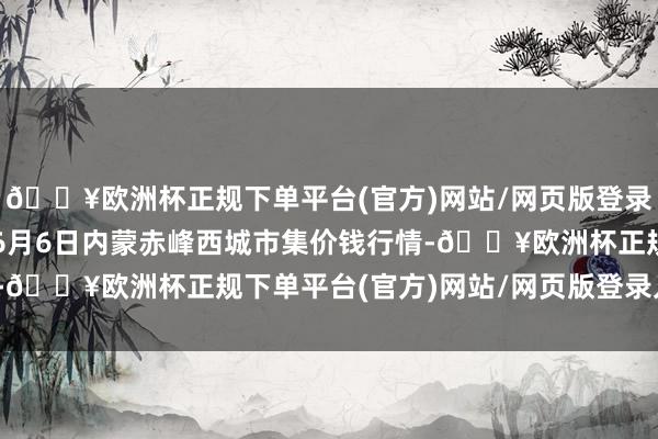 🔥欧洲杯正规下单平台(官方)网站/网页版登录入口/手机版2024年6月6日内蒙赤峰西城市集价钱行情-🔥欧洲杯正规下单平台(官方)网站/网页版登录入口/手机版