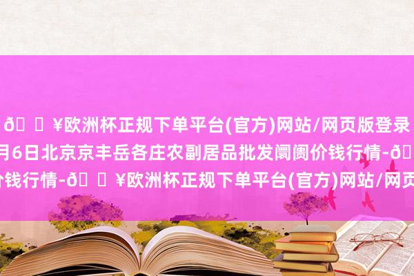 🔥欧洲杯正规下单平台(官方)网站/网页版登录入口/手机版2024年6月6日北京京丰岳各庄农副居品批发阛阓价钱行情-🔥欧洲杯正规下单平台(官方)网站/网页版登录入口/手机版