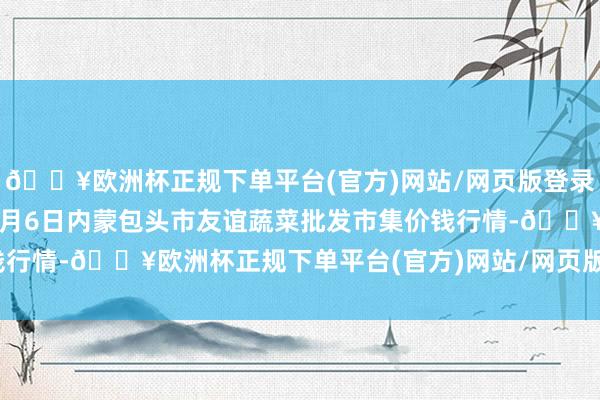 🔥欧洲杯正规下单平台(官方)网站/网页版登录入口/手机版2024年6月6日内蒙包头市友谊蔬菜批发市集价钱行情-🔥欧洲杯正规下单平台(官方)网站/网页版登录入口/手机版