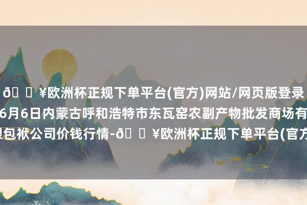 🔥欧洲杯正规下单平台(官方)网站/网页版登录入口/手机版2024年6月6日内蒙古呼和浩特市东瓦窑农副产物批发商场有限包袱公司价钱行情-🔥欧洲杯正规下单平台(官方)网站/网页版登录入口/手机版