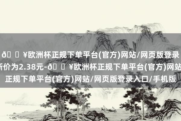 🔥欧洲杯正规下单平台(官方)网站/网页版登录入口/手机版正股最新价为2.38元-🔥欧洲杯正规下单平台(官方)网站/网页版登录入口/手机版