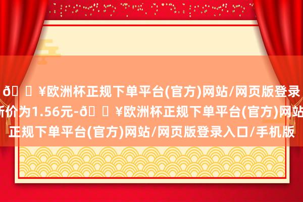 🔥欧洲杯正规下单平台(官方)网站/网页版登录入口/手机版正股最新价为1.56元-🔥欧洲杯正规下单平台(官方)网站/网页版登录入口/手机版