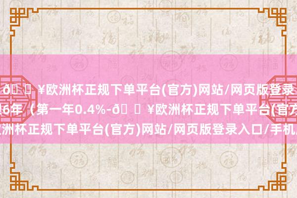 🔥欧洲杯正规下单平台(官方)网站/网页版登录入口/手机版债券期限6年（第一年0.4%-🔥欧洲杯正规下单平台(官方)网站/网页版登录入口/手机版