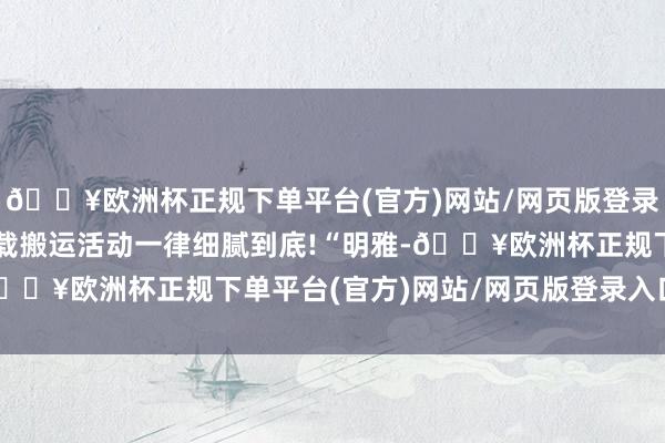 🔥欧洲杯正规下单平台(官方)网站/网页版登录入口/手机版无授权转载搬运活动一律细腻到底!“明雅-🔥欧洲杯正规下单平台(官方)网站/网页版登录入口/手机版