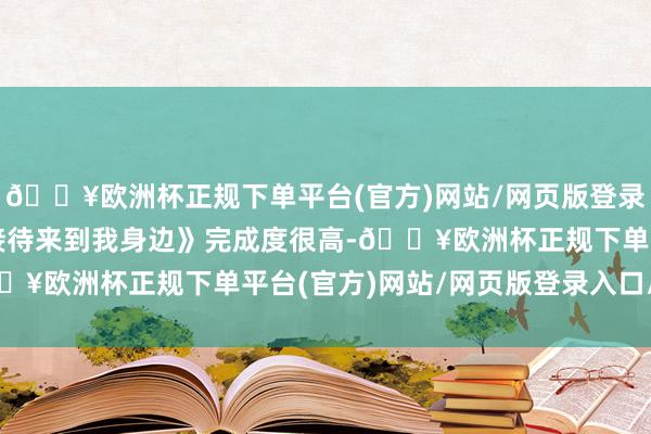 🔥欧洲杯正规下单平台(官方)网站/网页版登录入口/手机版但骨子《接待来到我身边》完成度很高-🔥欧洲杯正规下单平台(官方)网站/网页版登录入口/手机版