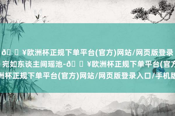 🔥欧洲杯正规下单平台(官方)网站/网页版登录入口/手机版超等调养～宛如东谈主间瑶池-🔥欧洲杯正规下单平台(官方)网站/网页版登录入口/手机版