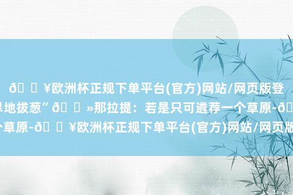 🔥欧洲杯正规下单平台(官方)网站/网页版登录入口/手机版来打卡“旱地拔葱”🌻那拉提：若是只可遴荐一个草原-🔥欧洲杯正规下单平台(官方)网站/网页版登录入口/手机版