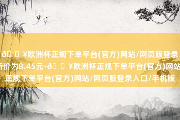 🔥欧洲杯正规下单平台(官方)网站/网页版登录入口/手机版正股最新价为8.45元-🔥欧洲杯正规下单平台(官方)网站/网页版登录入口/手机版