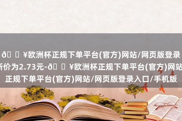 🔥欧洲杯正规下单平台(官方)网站/网页版登录入口/手机版正股最新价为2.73元-🔥欧洲杯正规下单平台(官方)网站/网页版登录入口/手机版