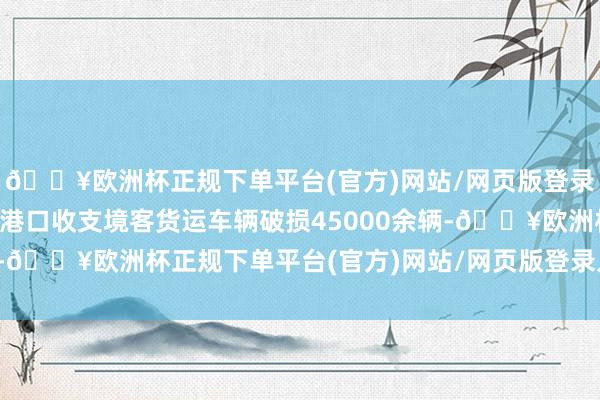 🔥欧洲杯正规下单平台(官方)网站/网页版登录入口/手机版吐尔尕特港口收支境客货运车辆破损45000余辆-🔥欧洲杯正规下单平台(官方)网站/网页版登录入口/手机版