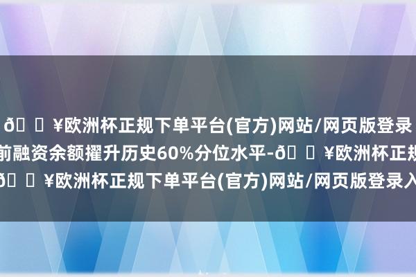 🔥欧洲杯正规下单平台(官方)网站/网页版登录入口/手机版该个股面前融资余额擢升历史60%分位水平-🔥欧洲杯正规下单平台(官方)网站/网页版登录入口/手机版