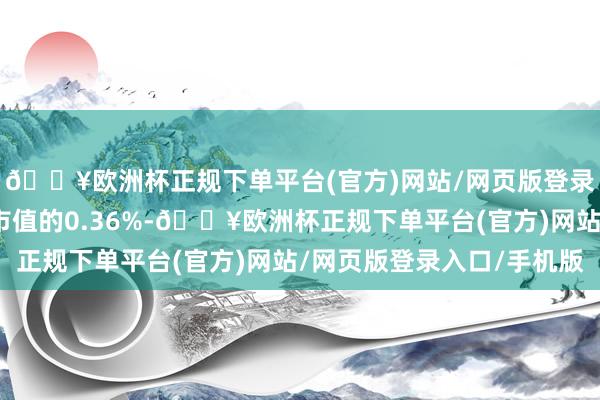 🔥欧洲杯正规下单平台(官方)网站/网页版登录入口/手机版占流畅市值的0.36%-🔥欧洲杯正规下单平台(官方)网站/网页版登录入口/手机版