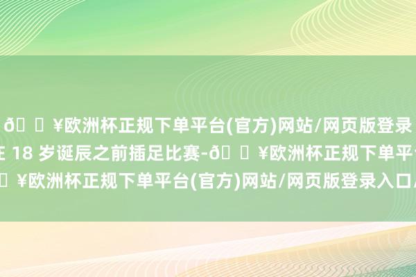 🔥欧洲杯正规下单平台(官方)网站/网页版登录入口/手机版则不错在 18 岁诞辰之前插足比赛-🔥欧洲杯正规下单平台(官方)网站/网页版登录入口/手机版