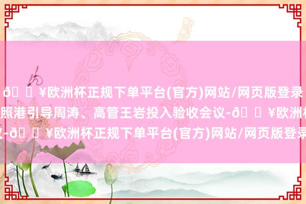 🔥欧洲杯正规下单平台(官方)网站/网页版登录入口/手机版山东港口日照港引导周涛、高管王岩投入验收会议-🔥欧洲杯正规下单平台(官方)网站/网页版登录入口/手机版