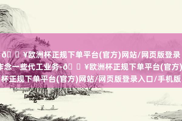 🔥欧洲杯正规下单平台(官方)网站/网页版登录入口/手机版也主淌若作念一些代工业务-🔥欧洲杯正规下单平台(官方)网站/网页版登录入口/手机版