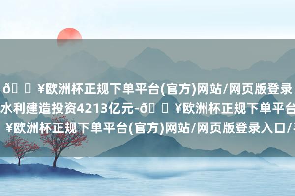 🔥欧洲杯正规下单平台(官方)网站/网页版登录入口/手机版世界完成水利建造投资4213亿元-🔥欧洲杯正规下单平台(官方)网站/网页版登录入口/手机版