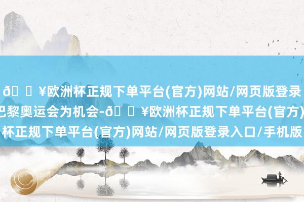 🔥欧洲杯正规下单平台(官方)网站/网页版登录入口/手机版两边将以巴黎奥运会为机会-🔥欧洲杯正规下单平台(官方)网站/网页版登录入口/手机版