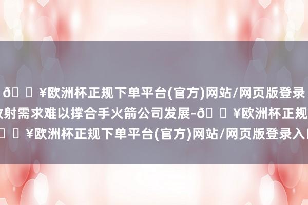 🔥欧洲杯正规下单平台(官方)网站/网页版登录入口/手机版单纯卫星放射需求难以撑合手火箭公司发展-🔥欧洲杯正规下单平台(官方)网站/网页版登录入口/手机版