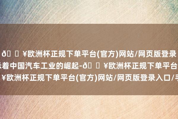 🔥欧洲杯正规下单平台(官方)网站/网页版登录入口/手机版向寰宇展示着中国汽车工业的崛起-🔥欧洲杯正规下单平台(官方)网站/网页版登录入口/手机版