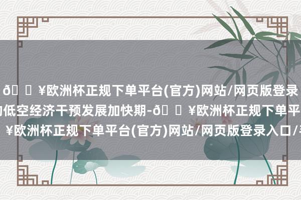 🔥欧洲杯正规下单平台(官方)网站/网页版登录入口/手机版我国各地的低空经济干预发展加快期-🔥欧洲杯正规下单平台(官方)网站/网页版登录入口/手机版