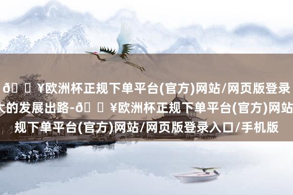 🔥欧洲杯正规下单平台(官方)网站/网页版登录入口/手机版正迎来盛大的发展出路-🔥欧洲杯正规下单平台(官方)网站/网页版登录入口/手机版