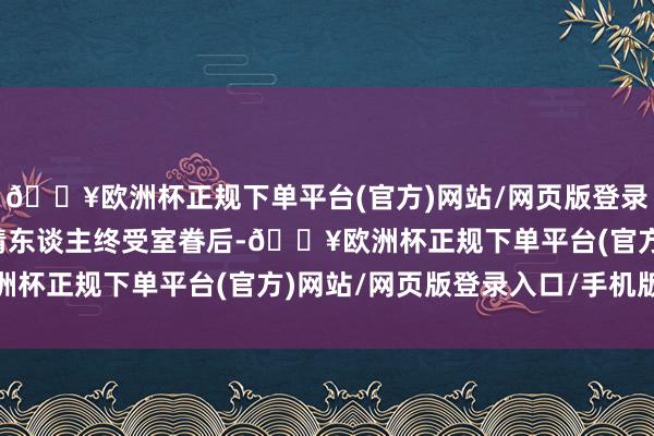 🔥欧洲杯正规下单平台(官方)网站/网页版登录入口/手机版不外这多情东谈主终受室眷后-🔥欧洲杯正规下单平台(官方)网站/网页版登录入口/手机版