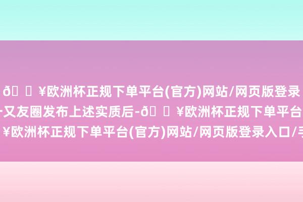 🔥欧洲杯正规下单平台(官方)网站/网页版登录入口/手机版边某某在一又友圈发布上述实质后-🔥欧洲杯正规下单平台(官方)网站/网页版登录入口/手机版