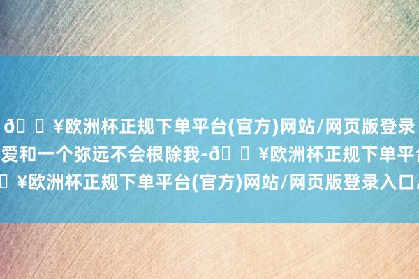 🔥欧洲杯正规下单平台(官方)网站/网页版登录入口/手机版”　　“我心爱和一个弥远不会根除我-🔥欧洲杯正规下单平台(官方)网站/网页版登录入口/手机版