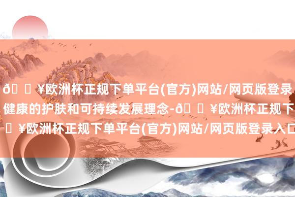 🔥欧洲杯正规下单平台(官方)网站/网页版登录入口/手机版强调绿色、健康的护肤和可持续发展理念-🔥欧洲杯正规下单平台(官方)网站/网页版登录入口/手机版