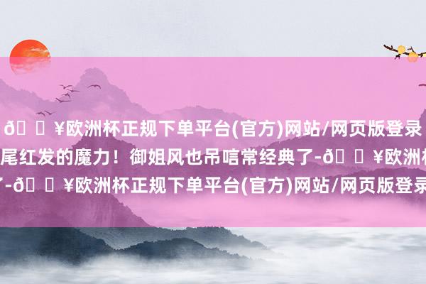 🔥欧洲杯正规下单平台(官方)网站/网页版登录入口/手机版这即是高马尾红发的魔力！御姐风也吊唁常经典了-🔥欧洲杯正规下单平台(官方)网站/网页版登录入口/手机版