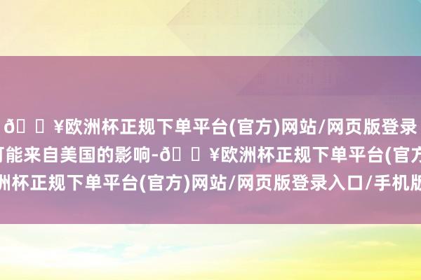 🔥欧洲杯正规下单平台(官方)网站/网页版登录入口/手机版以对冲有可能来自美国的影响-🔥欧洲杯正规下单平台(官方)网站/网页版登录入口/手机版