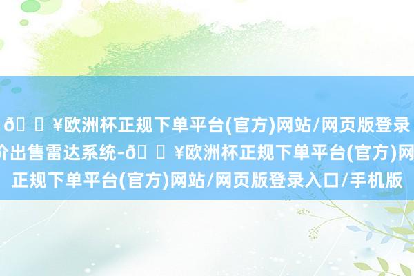 🔥欧洲杯正规下单平台(官方)网站/网页版登录入口/手机版然后又廉价出售雷达系统-🔥欧洲杯正规下单平台(官方)网站/网页版登录入口/手机版