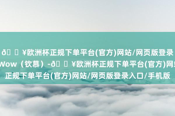 🔥欧洲杯正规下单平台(官方)网站/网页版登录入口/手机版就会感到Wow（钦慕）-🔥欧洲杯正规下单平台(官方)网站/网页版登录入口/手机版