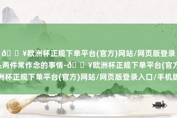 🔥欧洲杯正规下单平台(官方)网站/网页版登录入口/手机版咱们将接头两件常作念的事情-🔥欧洲杯正规下单平台(官方)网站/网页版登录入口/手机版