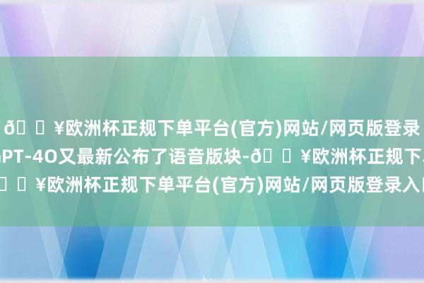 🔥欧洲杯正规下单平台(官方)网站/网页版登录入口/手机版一面是GPT-4O又最新公布了语音版块-🔥欧洲杯正规下单平台(官方)网站/网页版登录入口/手机版