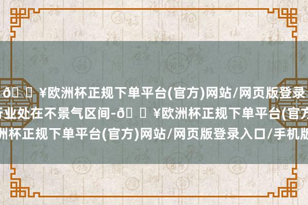 🔥欧洲杯正规下单平台(官方)网站/网页版登录入口/手机版汽车流通行业处在不景气区间-🔥欧洲杯正规下单平台(官方)网站/网页版登录入口/手机版