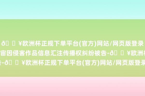 🔥欧洲杯正规下单平台(官方)网站/网页版登录入口/手机版北京雷石宇宙因侵害作品信息汇注传播权纠纷被告-🔥欧洲杯正规下单平台(官方)网站/网页版登录入口/手机版