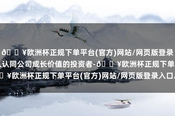 🔥欧洲杯正规下单平台(官方)网站/网页版登录入口/手机版同时为引入认同公司成长价值的投资者-🔥欧洲杯正规下单平台(官方)网站/网页版登录入口/手机版