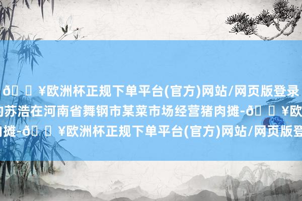 🔥欧洲杯正规下单平台(官方)网站/网页版登录入口/手机版不到40岁的苏浩在河南省舞钢市某菜市场经营猪肉摊-🔥欧洲杯正规下单平台(官方)网站/网页版登录入口/手机版