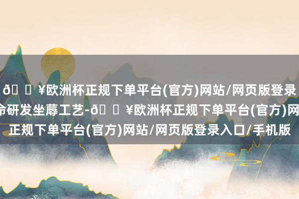 🔥欧洲杯正规下单平台(官方)网站/网页版登录入口/手机版拟通过革命研发坐蓐工艺-🔥欧洲杯正规下单平台(官方)网站/网页版登录入口/手机版