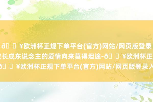 🔥欧洲杯正规下单平台(官方)网站/网页版登录入口/手机版得益不同成长成东说念主的爱情向来莫得坦途-🔥欧洲杯正规下单平台(官方)网站/网页版登录入口/手机版