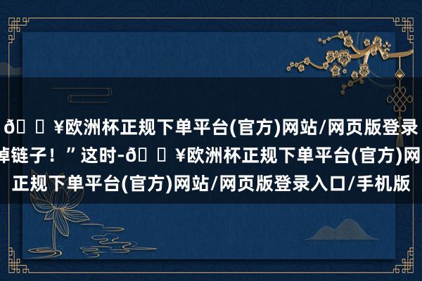 🔥欧洲杯正规下单平台(官方)网站/网页版登录入口/手机版要道时分掉链子！”这时-🔥欧洲杯正规下单平台(官方)网站/网页版登录入口/手机版