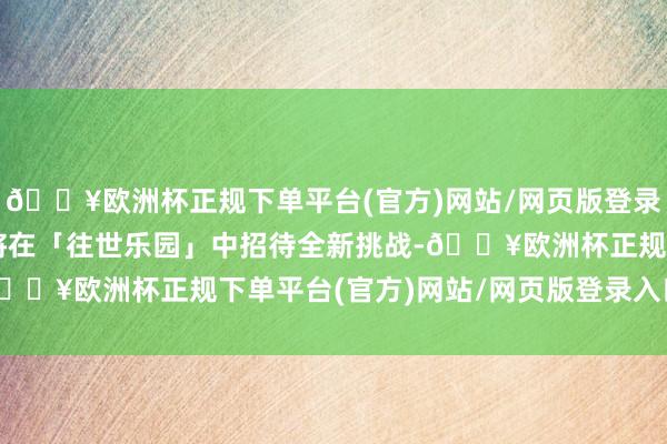 🔥欧洲杯正规下单平台(官方)网站/网页版登录入口/手机版来访者也将在「往世乐园」中招待全新挑战-🔥欧洲杯正规下单平台(官方)网站/网页版登录入口/手机版