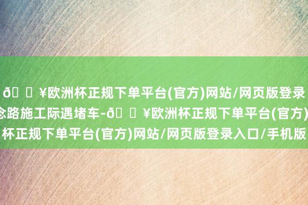 🔥欧洲杯正规下单平台(官方)网站/网页版登录入口/手机版但由于说念路施工际遇堵车-🔥欧洲杯正规下单平台(官方)网站/网页版登录入口/手机版