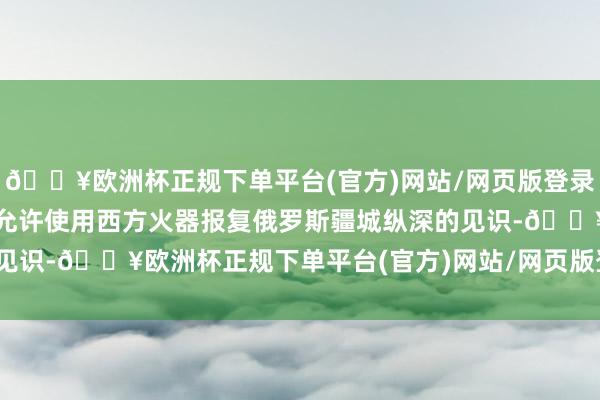 🔥欧洲杯正规下单平台(官方)网站/网页版登录入口/手机版乌克兰不被允许使用西方火器报复俄罗斯疆城纵深的见识-🔥欧洲杯正规下单平台(官方)网站/网页版登录入口/手机版