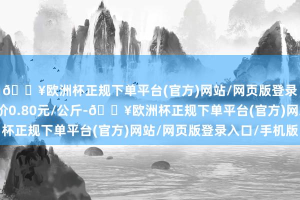 🔥欧洲杯正规下单平台(官方)网站/网页版登录入口/手机版最低报价0.80元/公斤-🔥欧洲杯正规下单平台(官方)网站/网页版登录入口/手机版