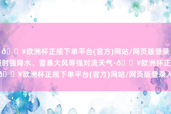 🔥欧洲杯正规下单平台(官方)网站/网页版登录入口/手机版局地伴有短时强降水、雷暴大风等强对流天气-🔥欧洲杯正规下单平台(官方)网站/网页版登录入口/手机版