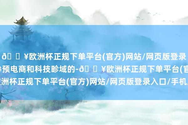 🔥欧洲杯正规下单平台(官方)网站/网页版登录入口/手机版连年也有参预电商和科技畛域的-🔥欧洲杯正规下单平台(官方)网站/网页版登录入口/手机版